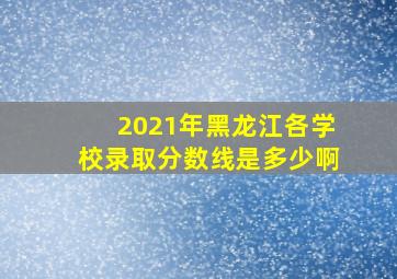 2021年黑龙江各学校录取分数线是多少啊