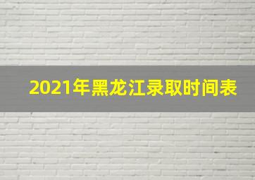 2021年黑龙江录取时间表