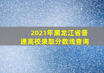 2021年黑龙江省普通高校录取分数线查询