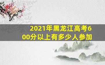 2021年黑龙江高考600分以上有多少人参加