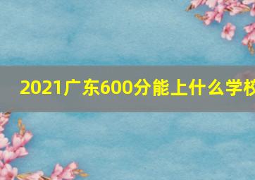 2021广东600分能上什么学校