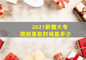 2021新疆大专院校录取时间是多少