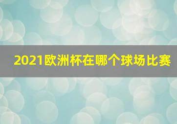 2021欧洲杯在哪个球场比赛