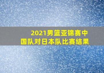 2021男篮亚锦赛中国队对日本队比赛结果