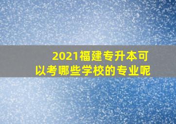 2021福建专升本可以考哪些学校的专业呢