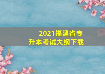 2021福建省专升本考试大纲下载