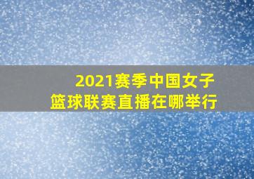 2021赛季中国女子篮球联赛直播在哪举行