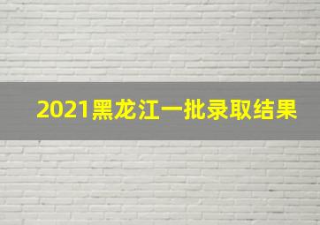 2021黑龙江一批录取结果