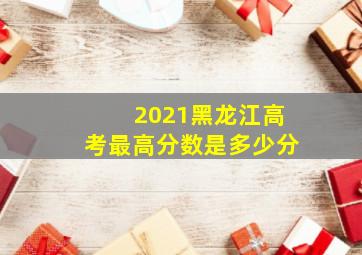 2021黑龙江高考最高分数是多少分