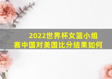 2022世界杯女篮小组赛中国对美国比分结果如何