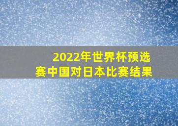 2022年世界杯预选赛中国对日本比赛结果