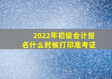 2022年初级会计报名什么时候打印准考证