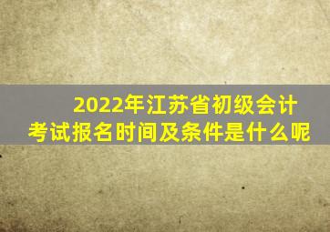 2022年江苏省初级会计考试报名时间及条件是什么呢