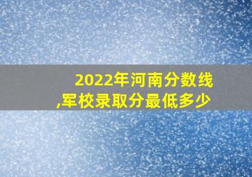 2022年河南分数线,军校录取分最低多少