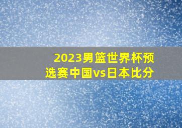 2023男篮世界杯预选赛中国vs日本比分