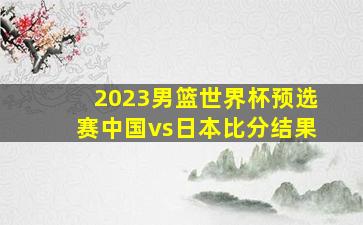 2023男篮世界杯预选赛中国vs日本比分结果