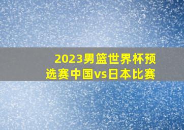 2023男篮世界杯预选赛中国vs日本比赛