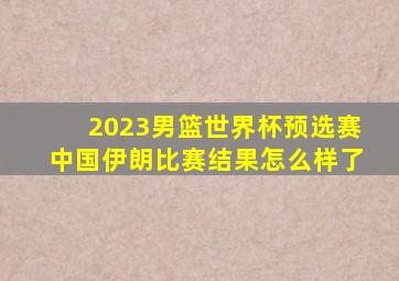 2023男篮世界杯预选赛中国伊朗比赛结果怎么样了