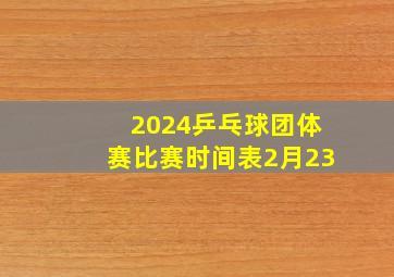 2024乒乓球团体赛比赛时间表2月23