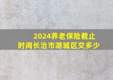 2024养老保险截止时间长治市潞城区交多少