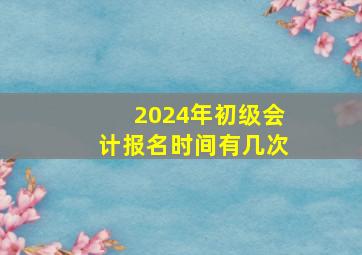 2024年初级会计报名时间有几次