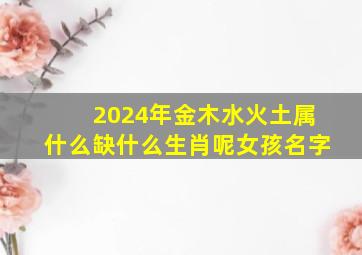 2024年金木水火土属什么缺什么生肖呢女孩名字