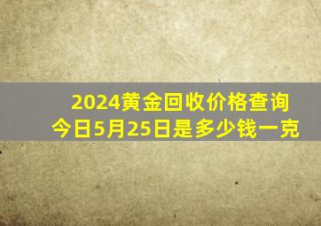 2024黄金回收价格查询今日5月25日是多少钱一克