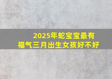 2025年蛇宝宝最有福气三月出生女孩好不好