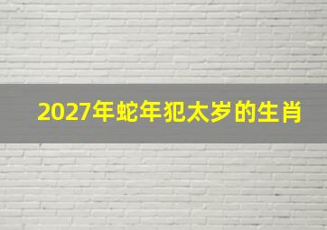 2027年蛇年犯太岁的生肖