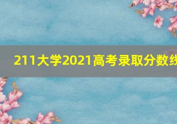 211大学2021高考录取分数线