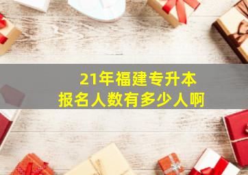 21年福建专升本报名人数有多少人啊