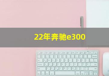 22年奔驰e300