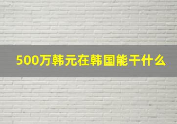 500万韩元在韩国能干什么