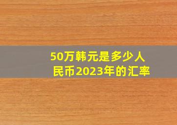 50万韩元是多少人民币2023年的汇率