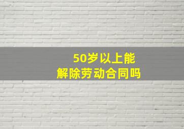 50岁以上能解除劳动合同吗