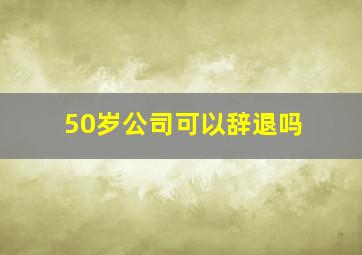 50岁公司可以辞退吗