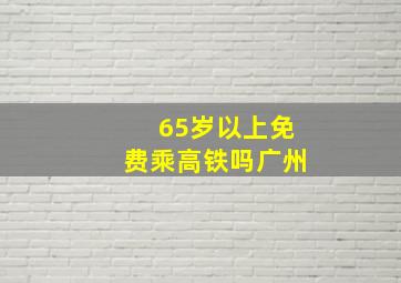 65岁以上免费乘高铁吗广州