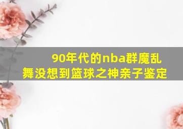 90年代的nba群魔乱舞没想到篮球之神亲子鉴定