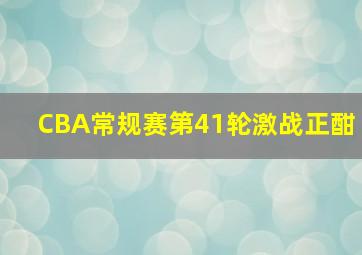 CBA常规赛第41轮激战正酣