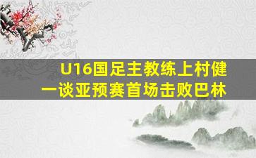 U16国足主教练上村健一谈亚预赛首场击败巴林