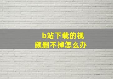 b站下载的视频删不掉怎么办