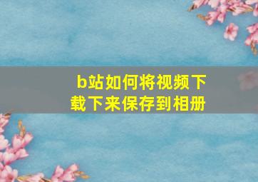 b站如何将视频下载下来保存到相册