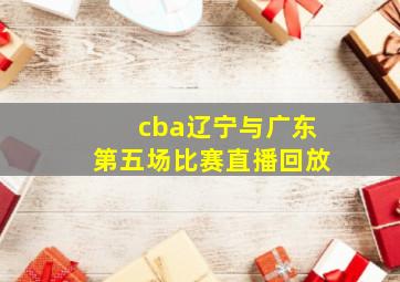 cba辽宁与广东第五场比赛直播回放