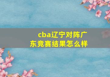 cba辽宁对阵广东竞赛结果怎么样