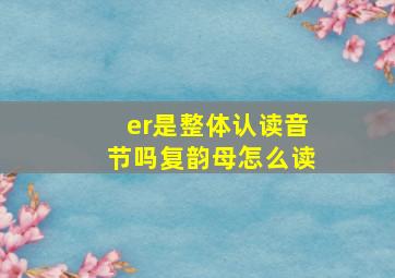 er是整体认读音节吗复韵母怎么读