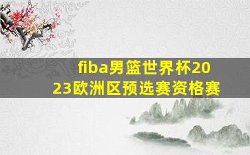 fiba男篮世界杯2023欧洲区预选赛资格赛