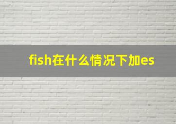 fish在什么情况下加es