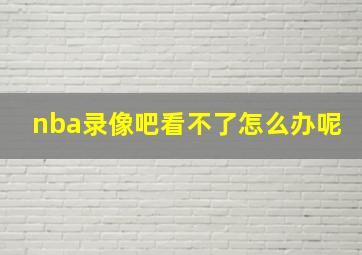 nba录像吧看不了怎么办呢