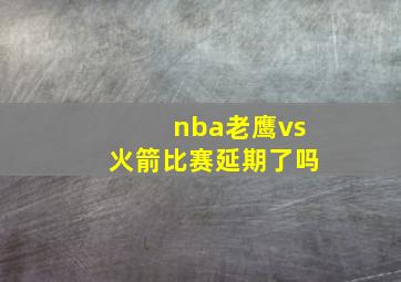 nba老鹰vs火箭比赛延期了吗