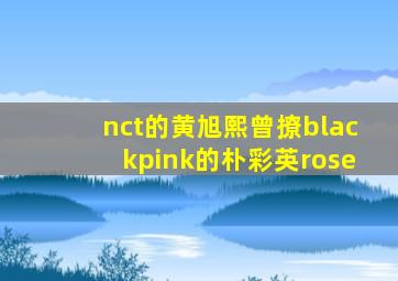 nct的黄旭熙曾撩blackpink的朴彩英rose